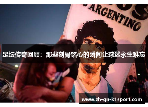 足坛传奇回顾：那些刻骨铭心的瞬间让球迷永生难忘