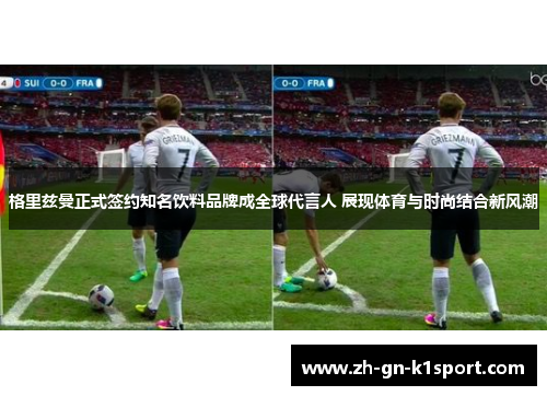 格里兹曼正式签约知名饮料品牌成全球代言人 展现体育与时尚结合新风潮