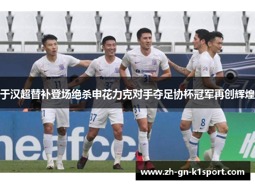 于汉超替补登场绝杀申花力克对手夺足协杯冠军再创辉煌