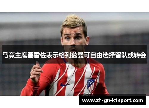 马竞主席塞雷佐表示格列兹曼可自由选择留队或转会 马竞主席塞雷佐表示格列兹曼可自由选择留队或转会